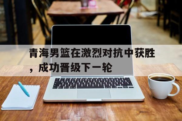 青海男篮在激烈对抗中获胜,成功晋级下一轮比赛